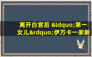 离开白宫后 “第一女儿”伊万卡一家新去向